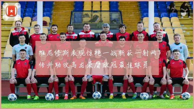 维尼修斯表现惊艳一战斩获一射两传并助攻乌龙荣膺欧冠最佳球员