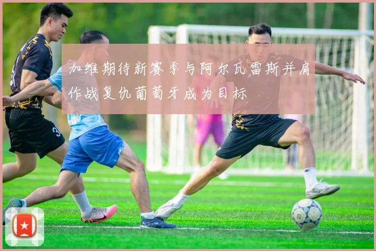 加维期待新赛季与阿尔瓦雷斯并肩作战复仇葡萄牙成为目标