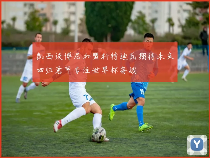 凯西谈博尼加盟科特迪瓦期待未来回归意甲专注世界杯备战