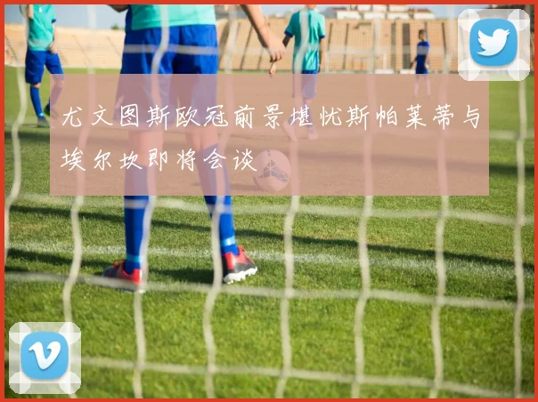 尤文图斯欧冠前景堪忧斯帕莱蒂与埃尔坎即将会谈