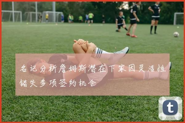 名记分析詹姆斯潜在下家因灵活性错失多项签约机会
