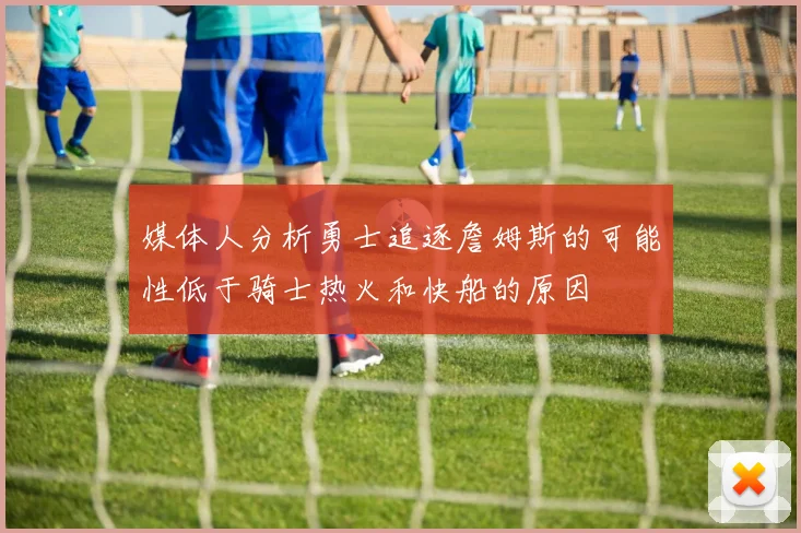 媒体人分析勇士追逐詹姆斯的可能性低于骑士热火和快船的原因
