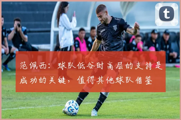范佩西：球队低谷时高层的支持是成功的关键，值得其他球队借鉴