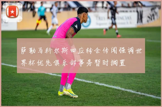 萨勒马科尔斯回应转会传闻强调世界杯优先俱乐部事务暂时搁置