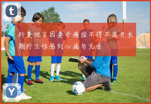 科曼坦言因妻子癌症不得不离开长期外工作感到心痛与无奈