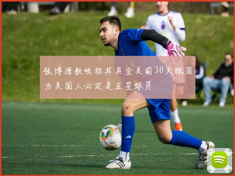 张博源教练称其具全美前30天赋若为美国人必定是五星球员