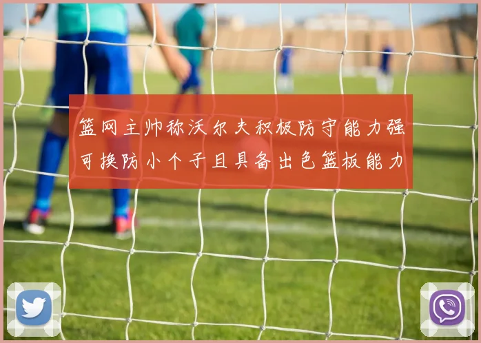 篮网主帅称沃尔夫积极防守能力强可换防小个子且具备出色篮板能力