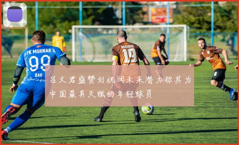 吕文君盛赞刘祝润未来潜力称其为中国最具天赋的年轻球员