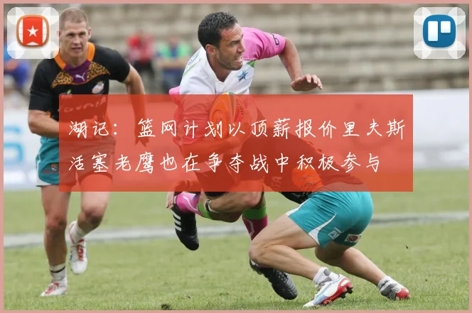 湖记：篮网计划以顶薪报价里夫斯活塞老鹰也在争夺战中积极参与
