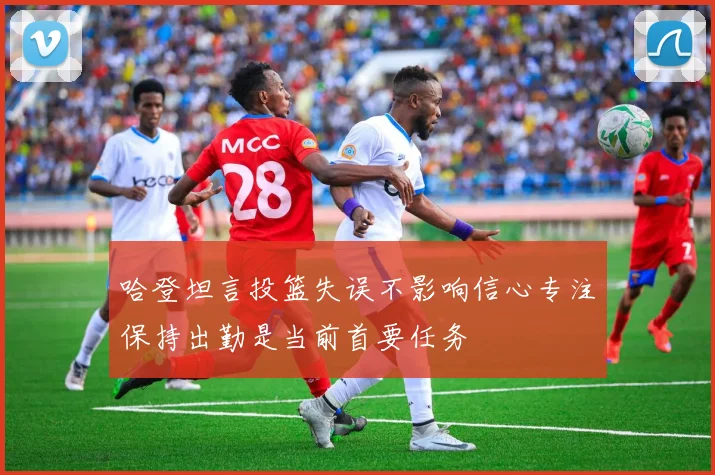哈登坦言投篮失误不影响信心专注保持出勤是当前首要任务