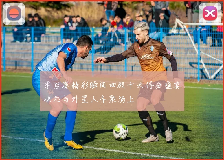 季后赛精彩瞬间回顾十大得分盛宴状元与外星人齐聚场上