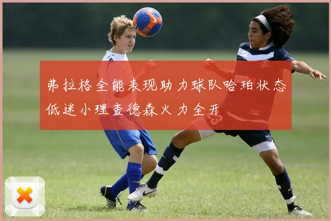 弗拉格全能表现助力球队哈珀状态低迷小理查德森火力全开
