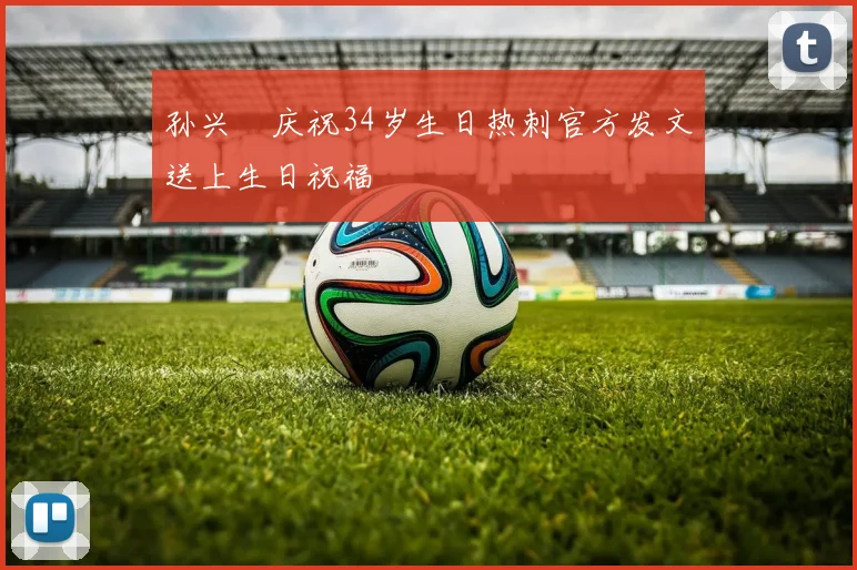 孙兴慜庆祝34岁生日热刺官方发文送上生日祝福