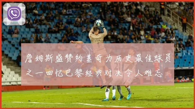詹姆斯盛赞约基奇为历史最佳球员之一回忆巴黎经典对决令人难忘