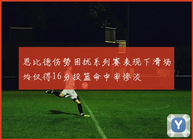 恩比德伤势困扰系列赛表现下滑场均仅得16分投篮命中率惨淡