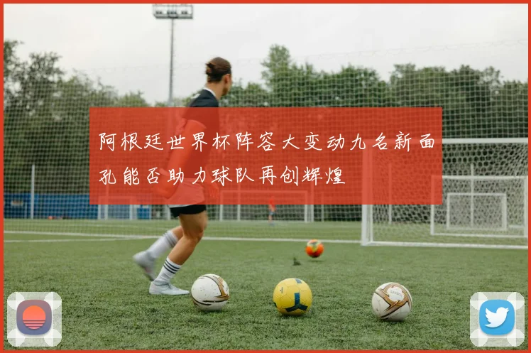 阿根廷世界杯阵容大变动九名新面孔能否助力球队再创辉煌