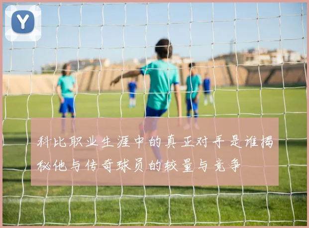 科比职业生涯中的真正对手是谁揭秘他与传奇球员的较量与竞争